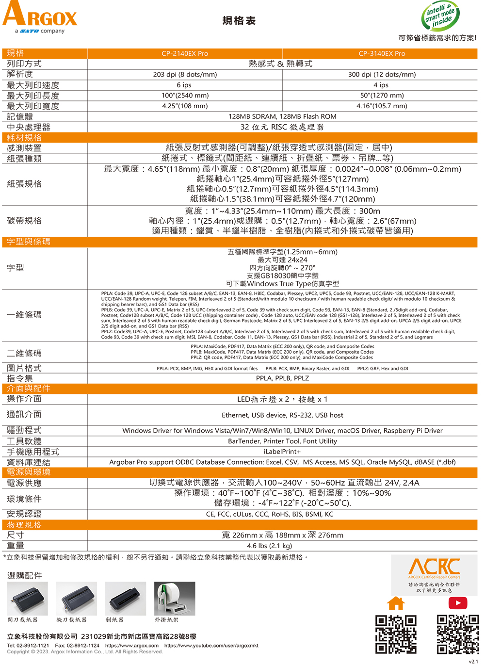 ARGOXa  company規格列印方式解析度最大列印速度最大列印長度最大列印寬度記憶體中央處理器耗材規格感測裝置張種類張規格規格字型與條碼字型一維條碼二維條碼圖片格式指令集介面與配件操作介面通訊介面驅動程式工具軟體手機應用程式資料庫連結電源與環境電源供應環境條件安規認證物理規格尺寸規格表intelli smart modeinside節省標籤需求的方案!P-24EX ProCP-3140EX Pro熱感式& 熱轉式300 dpi 12 dotsmm)203 dpi ( dots/mm) ips100(2540 mm)425(10 mm)128MB SDRAM 128MB Flash ROM32 位元 RISC 微處理器4 ips50(1270 mm)416(105.7 mm)紙張反射式感測器(可調整)/紙張穿透式感測器(固定居中)式標籤式(間距紙連續紙、折疊紙、、吊牌等)最大寬度4.65(118mm) 最小寬度:0.8(20mm)紙張厚度:0.0024~0.008(0.06mm~0.2mm)1(25.4mm)可紙外徑5(127mm)紙0.5(12.7mm)可紙捲外徑4.5(114.3mm)紙捲軸心1.5(38.1mm)可容紙捲外徑4.7(120mm)寬度:1~4.33(25.4mm~110mm) 最大長度:300m軸心徑:1(25.4mm)或選購:0.5(12.7mm)軸心寬度:2.6(67mm)適用種類:質、半蠟半樹脂、樹脂(內捲式和外捲式碳帶皆適用)五種國際標準字型(1.25mm~6mm)最大可達2424四方向旋轉0~ 270支援GB18030簡中字體可下載Windows True Type仿真字型PPLA:  39 -A UPC-E Code 128 subset A/B/C EAN-13 EAN-8  Codabar Plessey, UPC2, UPCS, Code 93, Postnet, UCC/EAN-128, UCC/EAN-128 K-MART,UCC/EAN-128 Random weight Telepen, , Interleaved 2 of 5 (Standard/with modulo 10 checksum / with human readable check digit/ with modulo 10 checksum &shipping bearer bars), and GS1 Data bar (RSS)PPLB: Code 39, UPC-A, UPC-E, Matrix 2 of 5, UPC-Interleaved 2 of 5, Code 39 with check sum digit, Code 93, EAN-13, EAN-8 (Standard, 2/5digit add-on), Codabar,Postnet, Code128 subset A/B/C, Code 128 UCC (shipping container code), Code 128 auto, UCC/EAN code 128 (GS1-128), Interleave 2 of 5, Interleaved 2 of 5 with checksum, Interleaved 2 of 5 with human readable check digit, German Postcode, Matrix 2 of 5, UPC Interleaved 2 of 5, EAN-13 2/5 digit add-on, UPCA 2/5 digit add-on, UPCE2/5 digit add-on, and GS1 Data bar (RSS)PPLZ: Code39, UPC-A, UPC-E, Postnet, Code128 subset A/B/C, Interleave 2 of 5, Interleaved 2 of 5 with check sum, Interleaved 2 of 5 with human readable check digitCode 93, Code 39 with check sum digit, , EAN-8, Codabar, Code 11, EAN-13, Plessey, GS1 Data bar (RSS), Industrial 2 of 5, Standard 2 of 5, and LogmarsPPLA: MaxiCode, PDF417, Data Matrix (ECC 200 only), QR code, and Composite CodesPPLB: MaxiCode, PDF417, Data Matrix (ECC 200 only), QR code, and Composite CodesPPLZ: QR code, PDF417, Data Matrix (ECC 200 only), and MaxiCode Composite CodesPPLA: PCX, BMP, IMG, HEX and GDI format files PPLB: PCX, BMP, Binary Raster, and GDI PPLZ: GRF, Hex and GDIPPLA, PPLB, PPLZLED指示燈 x 2,按鍵 x 1Ethernet, USB device, RS-232, USB hostWindows Driver for Windows Vista/Win7/Win8/Win10, LINUX Driver, macOS Driver, Raspberry Pi DriverBarTender, Printer Tool, Font UtilityiLabelPrint+Argobar Pro support ODBC Database Connection: Excel, , MS Access, MS SQL, Oracle MySQL, dBASE (*.dbf)切換式電源供應器,交流輸入100~240V,50~60Hz 直流輸出 24V, 2.4A操作環境:40F~100°F (4°C~38). 相對溼度:10%~90%儲存環境:-4°F~122°F (-20°C~50°C).CE, FCC, , CCC, RoHS, BIS, BSMI, KC重量寬 226mm x 高188mmx深276mm4.6  (2.1 kg)*立象科技保留增加和修改規格的權利,恕不另行通知。請聯絡立象科技業務代表以獲取最新規格。選購配件閘刀裁紙器旋刀裁紙器剝紙器外掛紙架立象科技股份有限公司 231029新北市新店區寶高路28號8樓Tel: 02-8912-1121 Fax: 02-8912-1124 https://www.argox.com https://www.youtube.com/user/argoxmktCopyright © 2023. Argox Information Co., Ltd. All Rights Reserved.ARGOX   請洽詢當地的合作夥伴以了解更多訊息v2.1