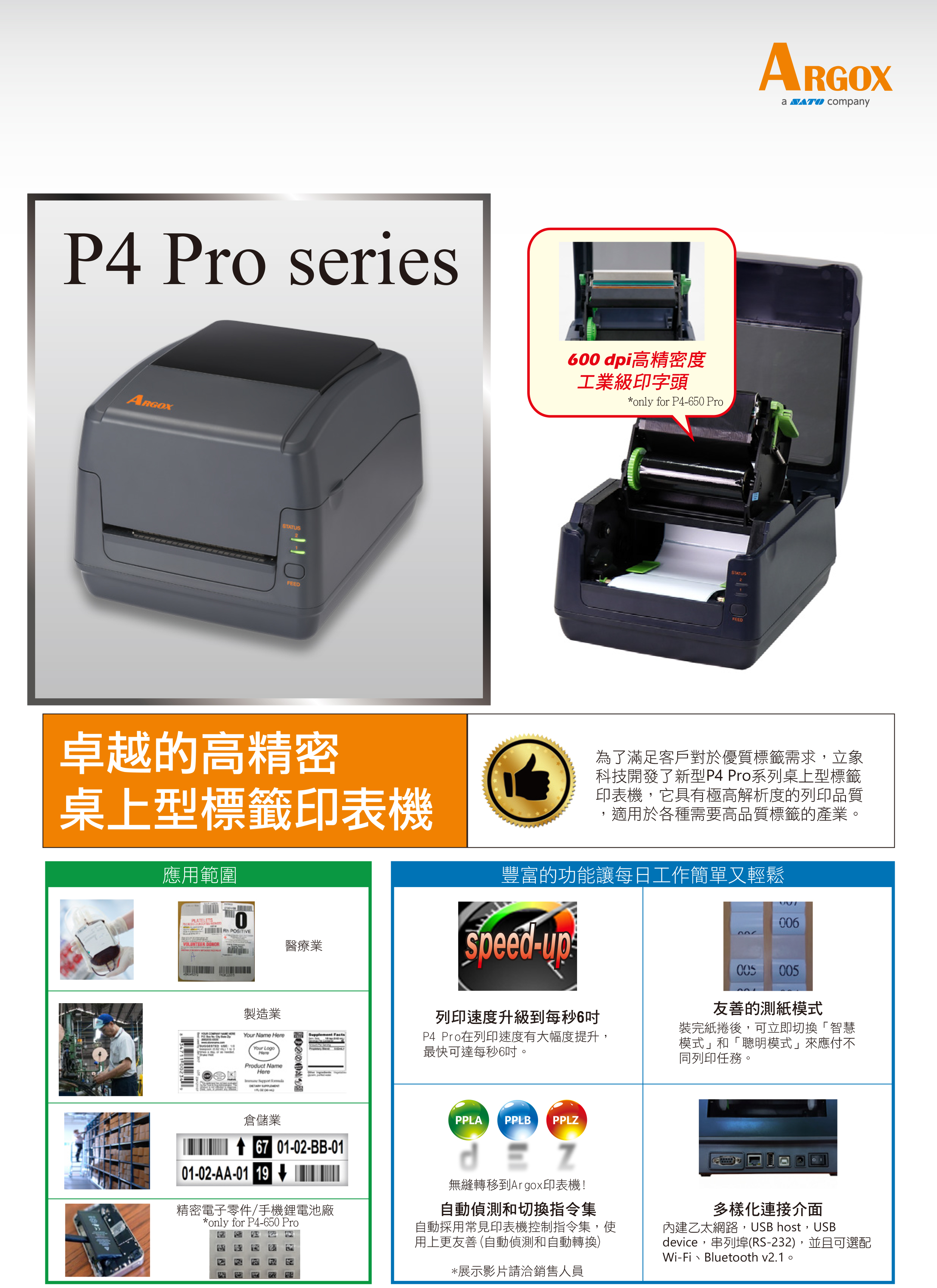 P4 Pro seriesSTATUSFEED卓越的高精密桌上型標籤印表機應用範圍0 R  醫療業製造業  Your Nme Your LogoHereProuct NameHere d 倉儲業 67 01-02-BB-01600dpi高精密度工業級印字頭*only for P4-650 ProSTATUSFEEDARGOXa  company為了滿足客戶對於優質標籤需求,立象科技開發了新型P4 Pro系列桌上型標籤印表機,它具有極高解析度的列印品質適用於各種需要高品質標籤的產業。豐富的功能讓每日工作簡單又輕鬆006Speed-列印速度升級到每秒6P4 Pro在列印速度有大幅度提升,最快可達每秒6吋。005005友善的測紙模式裝完紙捲後,可立即切換「智慧模式」和「聰明模式」來應付不同列印任務。PPLA PPLB PPLZ01-02-AA-01 19精密電子零件/手機鋰電池廠*only for P4-650 Pro無縫轉移到Argox印表機!自動偵測和切換指令集自動採用常見印表機控制指令集,使用上更友善 (自動偵測和自動轉換)*展示影片請洽銷售人員多樣化連接介面內建乙太網路,USB host,USBdevice,串列埠(RS-232),並且可選配Wi-Fi、Bluetooth v2.1。