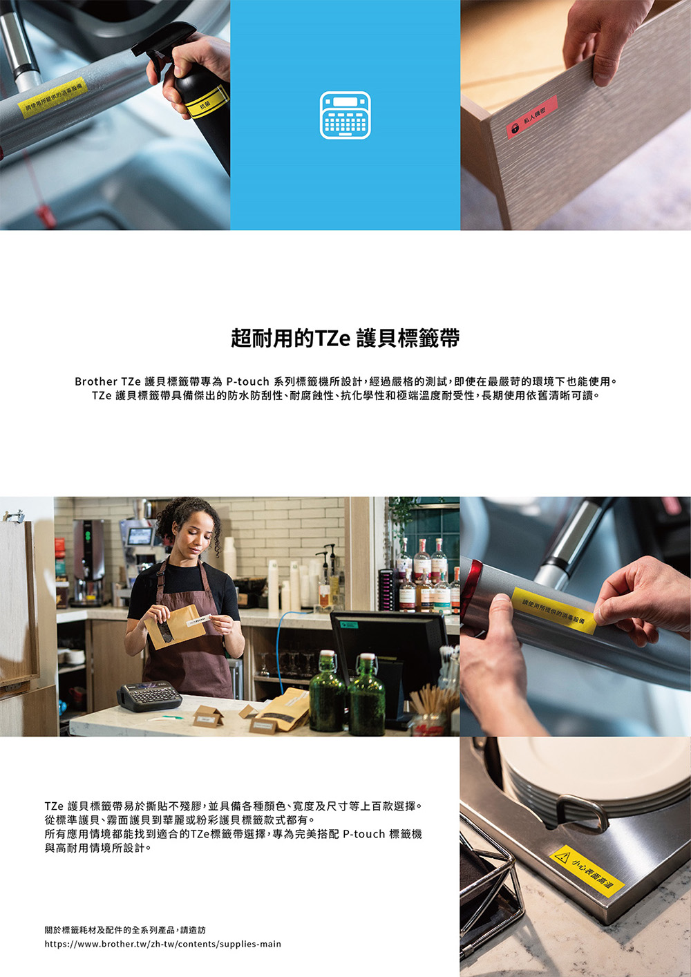 所提供的抗菌私人機密超耐用的TZe 護貝標籤帶Brother TZe 護貝標籤帶專為 -touch 系列標籤機所設計,經過嚴格的測試,即使在最嚴苛的環境下也能使用。TZe 護貝標籤帶具備傑出的防水防刮性、耐腐蝕性、抗化學性和極端溫度耐受性,長期使用依舊清晰可讀。TZe 護貝標籤帶易於撕貼不殘膠,並具備各種顏色、及尺寸等上百款選擇。從標準護貝、霧面護貝到華麗或粉彩護貝標籤款式都有。所有應用情境都能找到適合的TZe 標籤帶選擇,專為完美搭配 P-touch 標籤機與高耐用情境所設計。標籤耗材及配件的全系列產品,請造訪https://www.brother.tw/zh-tw/contents/supplies-main請使用所提供的 小心表面高温