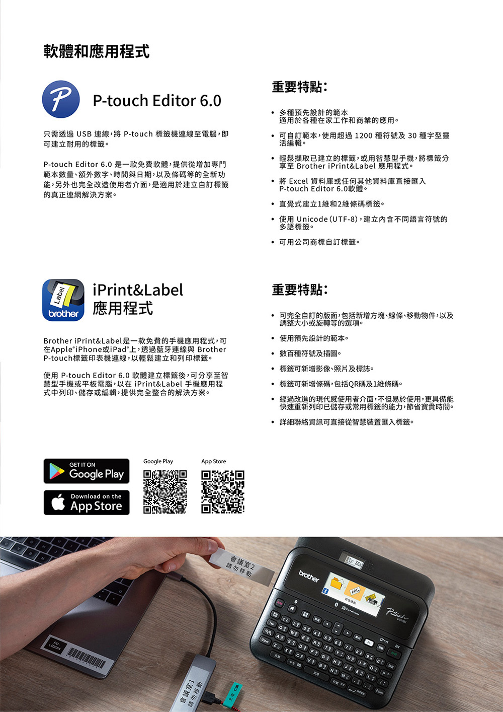 軟體和應用程式重要特點: Editor 6.只需透過SB 連線,將 -touch 標籤機連線至電腦,即可建立耐用的標籤。P-touch Editor 6.是一款免費軟體,提供從增加專門範本數量、額外數字、時間與日期,以及條碼等的全新功能,另外也完全改造使用者介面,是適用於建立自訂標籤的真正連網解決方案。 多種預先設計的範本適用於各種在家工作和商業的應用。 可自訂範本,使用超過0種符號及30種字型靈活編輯。輕鬆擷取已建立的標籤,或用智慧型手機,將標籤分至 Brother iPrint&abel 應用程式。將 Excel 資料庫或任何其他資料庫直接匯入P-touch Editor 6.0軟體。 直覺式建立維和2維條碼標籤。 使用 Unicode(U-8),建立內含不同語言符號的多語標籤。可用公司商標自訂標籤。iPrint&Label應用程式brother重要特點: 可完全自訂的版面,包括新增方塊、線條、移動物件,以及調整大小或旋轉等的選項。Brother iPrint&Label是一款免费的手機應用程式,可在pple iPhone或iPad上,透過藍牙連線與 BrotherP-touch標籤印表機連線,以輕鬆建立和列印標籤。使用 P-touch Editor 6.0 軟體建立標籤後,可分享至智慧型手機或平板電腦,以在iPrint&Label 手機應用程式中列印、儲存或編輯,提供完全整合的解決方案。使用預先設計的範本。 數百種符號及插圖。 標籤可新增影像、照片及標誌。標籤可新增條碼,包括QR碼及1維條碼。02GET IT ONGoogle Playownload on theApp StoreGoogle PlayApp Store會議室1請勿移動 經過改進的現代感使用者介面,不但易於使用,更具備能快速重新列印已儲存或常用標籤的能力,節省寶貴時間。 詳細聯絡資訊可直接從智慧裝置匯入標籤。brother會議室2請勿移動0P-touch  R T  U 1 0 A  D F G H   L       1