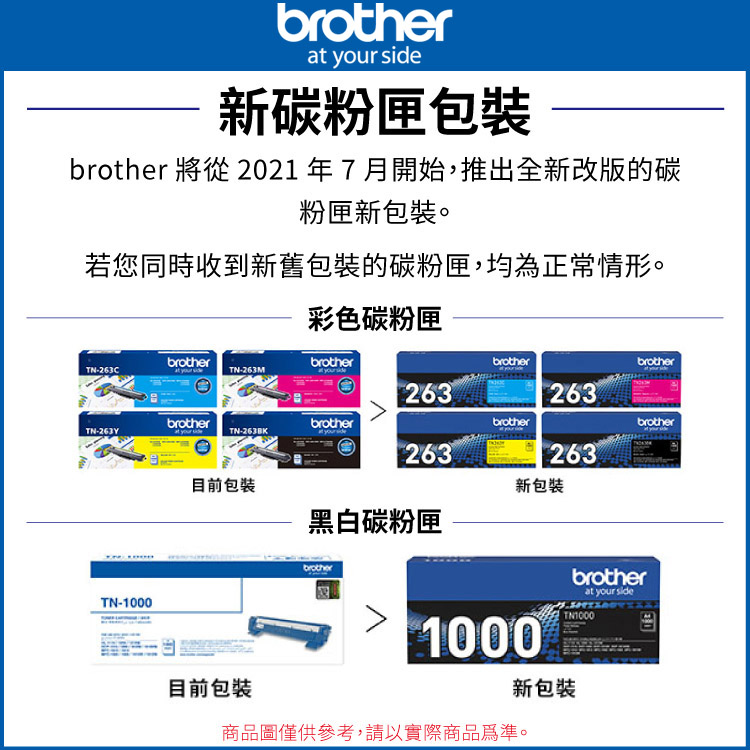brotherat your side新碳粉匣包裝brother 將從 2021年7月開始,推出全新改版的碳粉匣新包裝。若您同時收到新舊包裝的碳粉匣,均為正常情形。彩色碳粉匣brotherbrother-TN-263M263brotherbrother263brotherbrotherbrotherbrotherTN-TN-263BK263263目前包裝新包裝黑白碳粉匣TN-1000brotherbrotherat your sideTN10001000目前包裝新包裝商品圖僅供參考,請以實際商品為準。