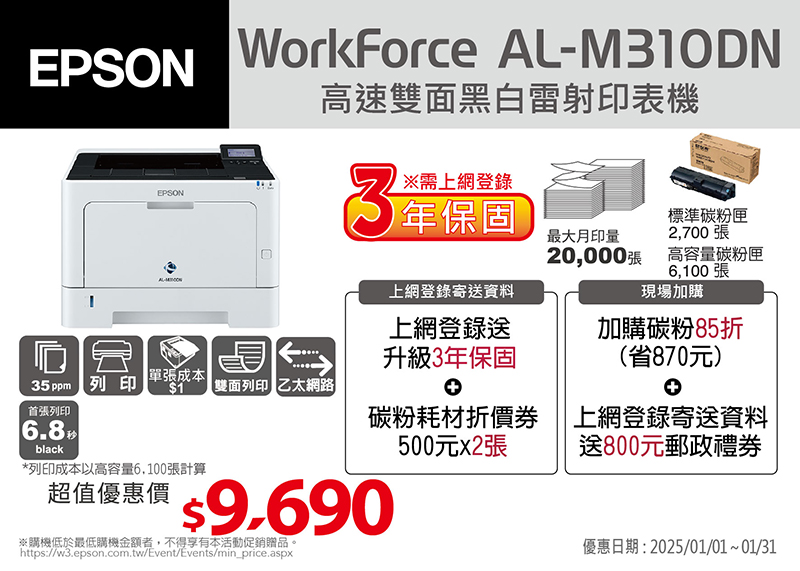EPSONWorkForce AL-M0DN高速雙面黑白雷射印表機EPSON3※需上網登錄1保固最大月印量標準碳粉匣2,700張20,000張 高容量碳粉匣6,100張上網登錄寄送資料團單張成本|35 ppm列印$1 雙面列印 乙太網路7-11禮券$1000(虛擬商品卡)現場加購加購碳粉85折(省870元)首張列印6.8black碳粉耗材折價券乙張500元上網登錄寄送資料送600元郵政禮券*列印成本以高容量6,100張計算超值優惠價 $9,690※購機低於最低購機金額者,不得享有本活動促銷贈品。https://w3.epson.com.tw/Event/Events/min_price.aspx優惠日期:2024/02/01~02/29