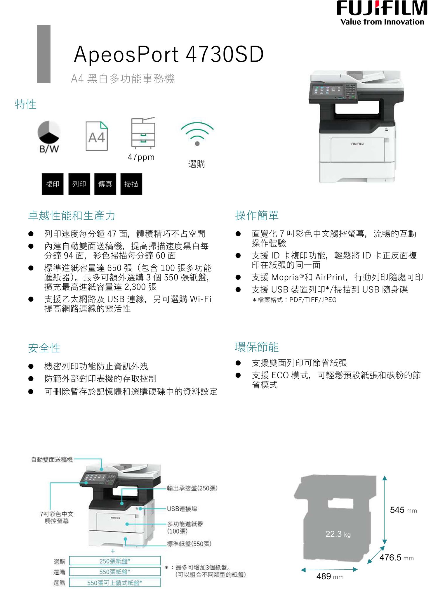 特性ApeosPort 4730SDA4 黑白多功能事務機A4B/W47ppm選購複印列印 傳真掃描Value from InnovationFUJIFILM卓越性能和生產力列印速度每分鐘 47 面體積精巧不占空間內建自動雙面送稿機,提高掃描速度黑白每分鐘 94 面,彩色掃描每分鐘 60 面標準進紙容量達 650 張(包含 100 張多功能進紙器)。最多可額外選購3個 550 張紙盤,擴充最高進紙容量達2,300張支援乙太網路及 USB 連線,另可選購 WiFi提高網路連線的靈活性操作簡單直覺化7彩色中文觸控螢幕,流暢的互動操作體驗支援 ID 卡複印功能,輕鬆 ID 卡正反面複印在紙張的同一面支援 Mopria ®和 AirPrint,行動列印隨處可印支援 USB 裝置列印*/掃描到 USB 隨身碟*檔案格式:PDF/TIFF/JPEG安全性機密列印功能防止資訊外洩防範外部對印表機的存取控制可刪除暫存於記憶體和選購硬碟中的資料設定自動雙面送稿機,輸出承接盤(250張)連接埠7吋彩色中文觸控螢幕環保節能支援雙面列印可節省紙張支援 ECO 模式,可輕鬆預設紙張和碳粉的節省模式545 mm-多功能進紙器(100張)標準紙盤(550張)22.3 kg+476.5 mm選購250張紙盤**:最多可增加3個紙盤。選購550張紙盤*(可以組合不同類型的紙盤)489 mm選購550張可上鎖式紙盤*