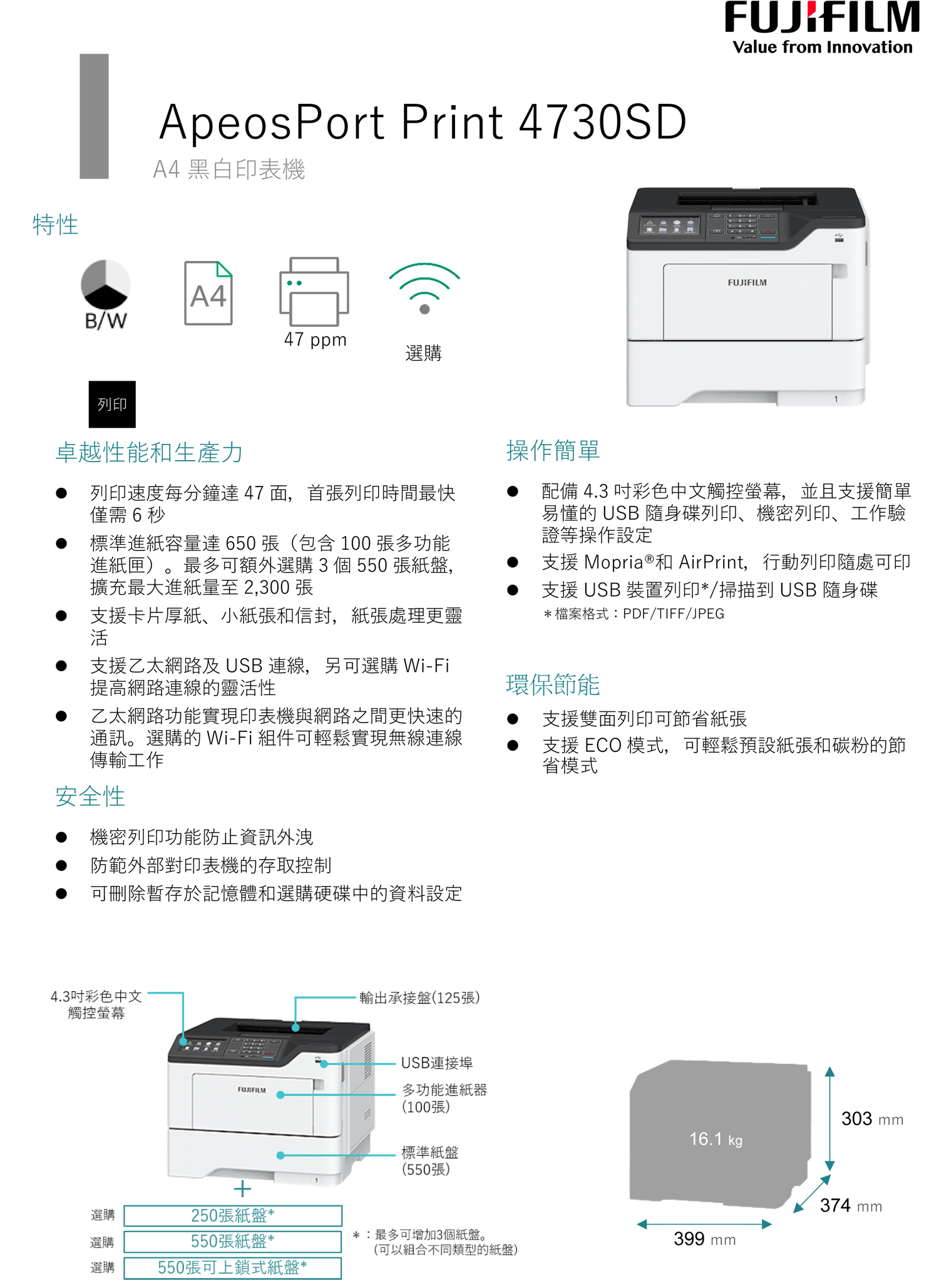 特性ApeosPort Print 4730SDA4黑白印表機 A4B/W47 ppm選購列印FUJIFILMValue from InnovationFUJIFILM1卓越性能和生產力列印速度每分鐘達47面,首張列印時間最快僅需6秒標準進紙容量達650張(包含 100 張多功能進紙匣)。最多可額外選購3 個 550 張紙盤,擴充最大進紙量至 2,300 張操作簡單配備 4.3 彩色中文觸控螢幕,並且支援簡單易懂的 USB 隨身碟列印、機密列印、工作驗證等操作設定支援 Mopria®和 AirPrint,行動列印隨處可印支援 USB 裝置列印*/掃描到 USB 隨身碟*檔案格式:PDF/TIFF/JPEG支援卡片厚紙、小紙張和信封,紙張處理更靈活支援乙太網路 USB 連線,另可選購 Wi-Fi提高網路連線的靈活性環保節能乙太網路功能實現印表機與網路之間更快速的通訊。選購的 Wi-Fi 組件可輕鬆實現無線連線傳輸工作支援雙面列印可節省紙張支援 ECO 模式,可輕鬆預設紙張和碳粉的節省模式安全性機密列印功能防止資訊外洩防範外部對印表機的存取控制可刪除暫存於記憶體和選購硬碟中的資料設定4.3吋彩色中文觸控螢幕輸出承接盤(125張)USB連接埠FUJIFILM多功能進紙器(100張)303 mm16.1 kg標準紙盤(550張)374 mm選購250張紙盤**:最多可增加3個紙盤。選購550張紙盤*399 mm(可以組合不同類型的紙盤)選購550張可上鎖式紙盤*