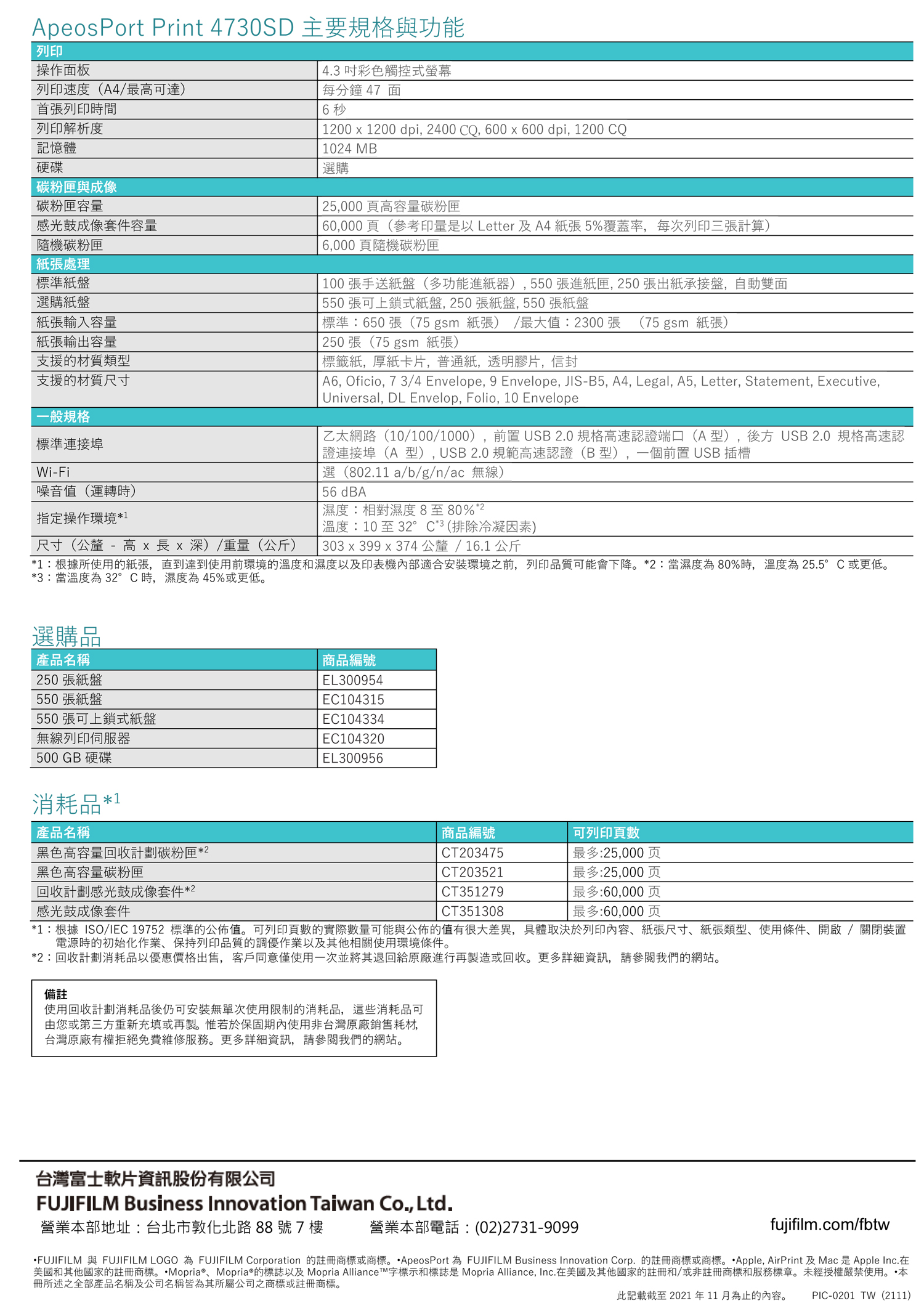 ApeosPort Print 4730SD 主要規格與功能列印操作面板4.3彩色觸控式列印速度(A4/最可達)首張列印時間列印解析度記憶體硬碟碳粉匣與成像碳粉匣容量感光鼓成像套件容量隨機碳粉匣紙張處理標準紙盤選購紙盤紙張輸入容量紙張輸出容量支援的材質類型支援的材質尺寸一般規格標準連接埠Wi-Fi噪音值(運轉時)指定操作環境*1尺寸(公釐 - 高   x 深)/重量(公斤)每分鐘47 面6 秒1200 x 1200 dpi, 2400 CQ, 600 x 600 dpi, 1200 CQ1024 MB選購25,000頁高容量碳粉匣60,000頁(參考印量是以 Letter 及 A4 紙張 5%覆蓋率,每次列印三張計算)6,000頁隨機碳粉匣 100張手送紙盤(多功能進紙器),550張進紙匣,250張出紙承接盤,自動雙面 550張可上鎖式紙盤,250張紙盤,550張紙盤標準:650張(75 gsm 紙張) /最大值:2300 張 (75 gsm 紙張)250張(75 gsm 紙張)標籤紙,厚紙卡片,普通紙,透明膠片,信封A6, Oficio, 7 3/4 Envelope, 9 Envelope, JIS-B5, A4, Legal, A5, Letter, Statement, Executive,Universal, DL Envelop, Folio, 10 Envelope乙太網路(10/100/1000),前置USB2.0 規格高速認證端口(A型) 後方 USB 2.0 規格高速認證連接埠(A型),USB2.0規範高速認證(B型),一個前置USB 插槽選(802.11a/b/g/n/ac 無線)56 dBA濕度:相對濕度8至80%2溫度:10 至32°C*3(排除冷凝因素)303 x 399 x 374公釐/16.1公斤*1:根據所使用的紙張,直到達到使用前環境的溫度和濕度以及印表機內部適合安裝環境之前,列印品質可能會下降*2:當濕度為80%時,溫度為25.5°C或更低。*3:當溫度為32°C時,濕度為45%或更低。選購品產品名稱250張紙盤商品編號EL300954550張紙盤EC104315550 張可上鎖式紙盤EC104334無線列印伺服器EC104320500 GB 硬碟EL300956消耗品*1產品名稱黑色高容量回收計劃碳粉匣*2黑色高容量碳粉匣回收計劃感光鼓成像套件*2感光鼓成像套件商品編號CT203475CT203521CT351279CT351308可列印頁數| 最多:25,000页最多:25,000页最多:60,000页最多:60,000页*1:根據ISO/IEC 19752 標準的公佈值。可列印頁數的實際數量可能與公佈的值有很大差異,具體取決於列印內容、紙張尺寸、紙張類型、使用條件,開啟/關閉裝置電源時的初始化作業、保持列印品質的調優作業以及其他相關使用環境條件。*2:回收計劃消耗品以優惠價格出售,客戶同意僅使用一次並將其退回給原廠進行再製造或回收。更多詳細資訊,請參閱我們的網站。備註使用回收計劃消耗品後仍可安裝無單次使用限制的消耗品,這些消耗品可由您或第三方重新充填或再製。惟若於保固期內使用非台灣原廠銷售耗材,台灣原廠有權拒絕免費維修服務。更多詳細資訊,請參閱我們的網站。台灣富士軟片資訊股份有限公司FUJIFILM Business Innovation Taiwan Co., Ltd.營業部地址:台北市敦化北路88號7樓營業本部電話:(02)2731-9099fujifilm.com/fbtwFUJIFILM 與 FUJIFILM LOGO 為 FUJIFILM Corporation 的註冊商標或商標。ApeosPort 為 FUJIFILM Business Innovation Corp. 的註冊商標或商標。 Apple, AirPrint 及Mac是 Apple Inc.在美國和其他國家的註冊商標。Mopria®、Mopria®的標誌以及Mopria Alliancet字標示和標誌是 Mopria Alliance, Inc.在美國及其他國家的註冊和/或非註冊商標和服務標章。未經授權嚴禁使用。本冊所述之全部產品名稱及公司名稱皆為其所屬公司之商標或註冊商標。此記載截至2021年11月為止的內容。PIC-0201 TW(2111)
