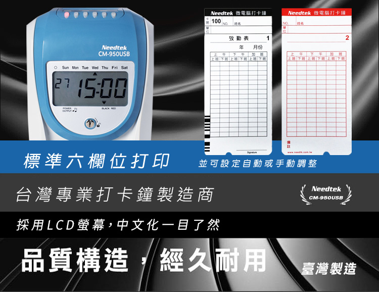 Needtek 微電腦打卡鐘100NO 姓名Needtek 微電腦打卡鐘NO 姓名攷勤表1NeedtekCM-950USB 月份  下  上  下 上班 下班 上班下班 上班下班 Sun Mon Tue Wed Thu Fri Sat  標準六欄位打印並可設定自動或手動調整台灣專業打卡鐘製造商採用LCD螢幕,中文化一目了然NeedtekCM-950USB2品質構造,經久耐用臺灣製造