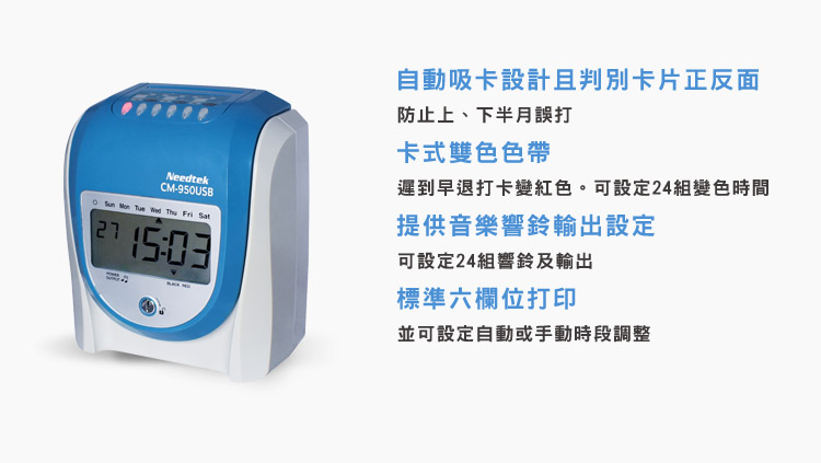 NeedtekCM-950USB    Wed  Fri 自動吸卡設計且卡片正反面防止上、下半月誤打卡式雙色色帶遲到早退打卡變紅色。可設定24組變色時間提供音樂響鈴輸出設定可設定24組響鈴及輸出標準六欄位打印並可設定自動或手動時段調整