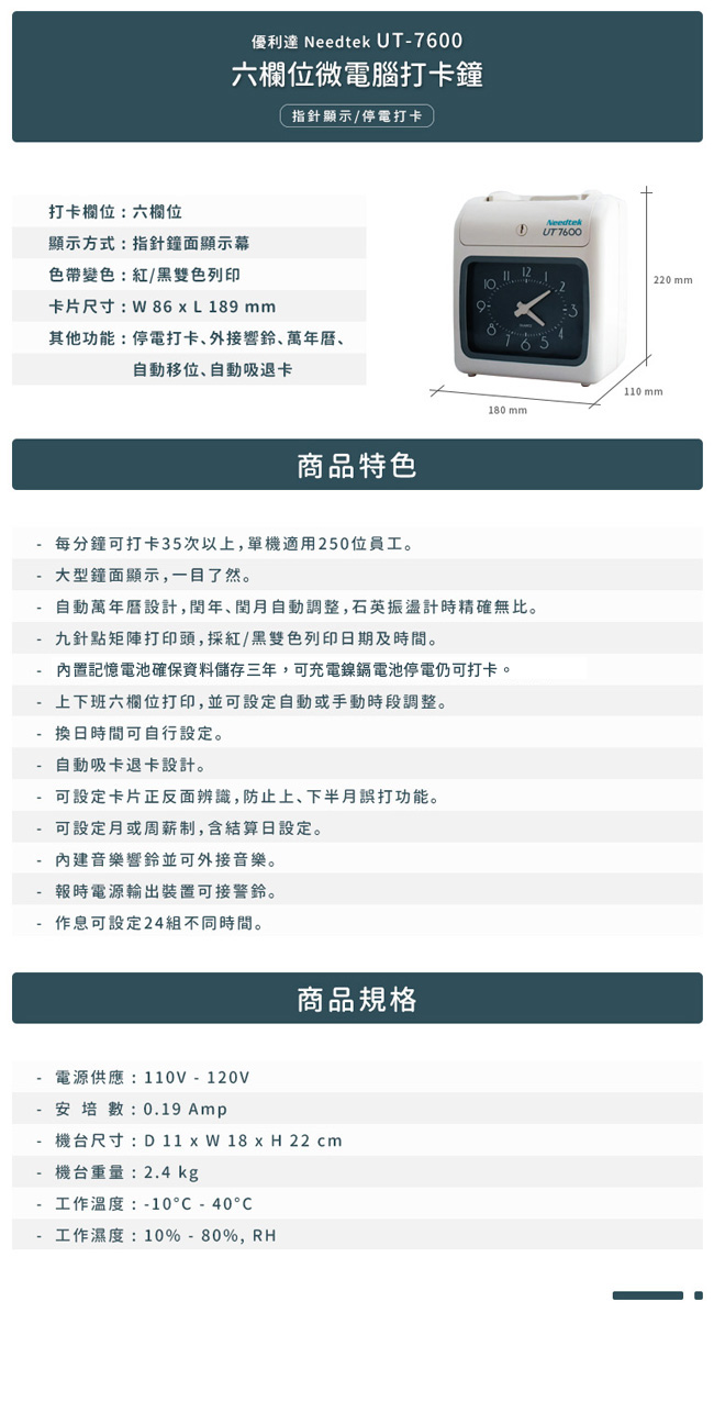 打卡欄位:六欄位優利達 Needtek UT7600六欄位微電腦打卡鐘指針顯示/停電打卡顯示方式:指針鐘面顯示幕色帶變色:紅/黑雙色列印卡片尺寸:86L189 mm其他功能:停電打卡外接響鈴萬年曆、自動移位、自動吸退卡商品特色Needtek 7600220mm110 mm180 mm每分鐘可打卡35次以上單機適用250位員工。大型鐘面顯示,一目了然。自動萬年曆設計,,自動調整,石英振盪計時精確無比。 九針點矩陣打印頭,採紅/黑雙色列印日期及時間。- 內置記憶電池確保資料儲存三年,可充電鎳鎘電池停電仍可打卡。上下班六欄位打印,並可設定自動或手動時段調整。換日時間可自行設定。自動吸卡退卡設計。- 可設定卡片正反面辨識,防止上、下半月誤打功能。- 可設定月或周薪制,含結算日設定。內建音樂響鈴並可外接音樂。報時電源輸出裝置可接警鈴。作息可設定24組不同時間。電源供應:110V-120V- 安培數: 0.19 商品規格-機台尺寸:D 11  W 18 x H 22 cm機台重量:2.4 kg工作温度:-10-40°C工作濕度:10%-80%,RH