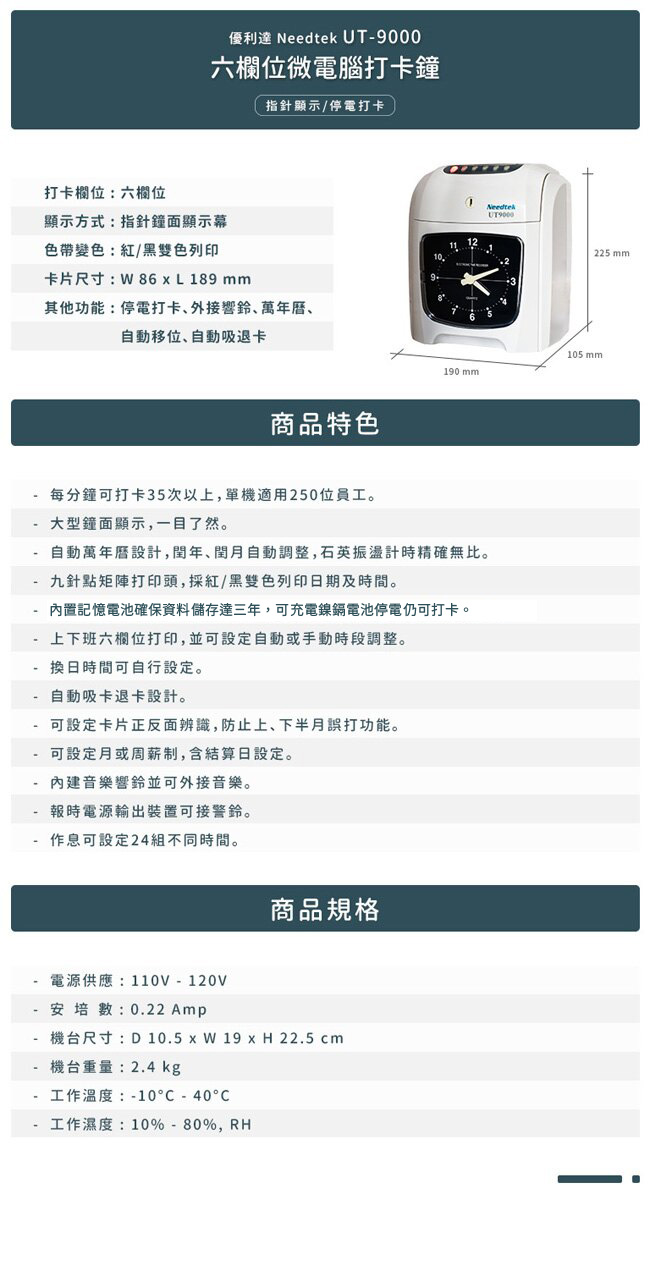 打卡欄位:六欄位優利達  UT六欄位微電腦打卡鐘顯示方式:指針鐘面顯示幕色帶變色:紅/黑雙色列印指針顯示/停電打卡卡片尺寸:86L189 mm其他功能:停電打卡外接響鈴、萬年曆、自動移位、自動吸退卡商品特色Needtek225 mm105mm190 mm每分鐘可打卡35次以上單機適用250位員工。大型鐘面顯示,一目了然。自動萬年曆設計,,自動調整,石英振盪計時精確無比。- 九針點矩陣打印頭,採紅/黑雙色列印日期及時間。內置記憶電池確保資料儲存達三年,可充電鎳鎘電池停電仍可打卡。上下班六欄位打印,並可設定自動或手動時段調整。換日時間可自行設定。自動吸卡退卡設計。- 可設定卡片正反面辨識,防止上、下半月打功能。- 可設定或周薪制,含結算日設定。內建音樂響鈴並可外接音樂。報時電源輸出裝置可接警鈴。作息可設定24組不同時間。商品規格--電源供應:110V-120V安培: 0.22 Amp機台尺寸:D 10.5  W 19 x H 22.5 cm機台重量:2.4 kg工作溫度:-10-40工作濕度:10%-80%,RH