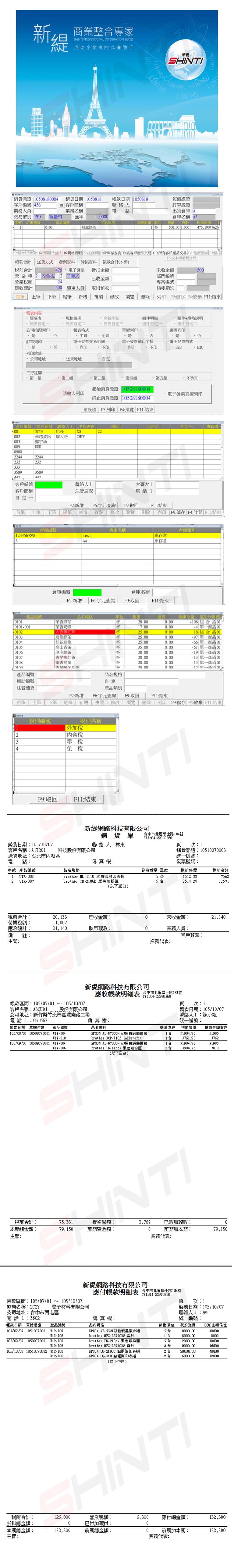 業整合專家I PROFESSIONL INTEGRATION SERIES成功企業家的必備助手YSHINT新提SH SHINTI證 580客戶編號 45銷 5088 客戶業務員業務名稱帳款日期 05088聯絡人電報價交易幣 TWD新臺幣匯率 10000序號訂單憑品編號103规格茶新貨量 單位訂單憑證出貨倉庫 A倉庫名稱 售價 數 前售價50 10004.1047625F2新增刪除 4 商人 6說明 7 8庫存查詢 9客戶產品交易 10所有客戶產品交易 查詢排序帳款合計 送貨方式發票資料 沖帳資料 帳款合計本幣)合計476 電子發票 折扣額營業稅2 2二聯式與毛利分析未收500部門編號已收金額營業編號收計500 製單人員取用預收結帳類別 上 下筆 尾筆 新增複製 修改 瀏覽刪除列  F4放棄 結束內容 表規格說明序號明細件規格說明定二+簡要定三件定自定二公司列報表格式半單價列印訂單列印(頁電子發票交易明細列印否說明列印否印電子發票補印字樣列印電子發票格式印 B2B B2C列印地址 公司地址送貨地址金自定三行註腳第一第二組第三組第四第五組不列印列印起始憑證 10508180004終止銷貨憑證 10508180004.電子發票直接列印預設值 F3列印 F4預覽 結束0客戶編號 客戶應稱 聯絡人 注音速查零售電話1大哥大1自定一傳真機 店長G22002華越資訊大哥CMYV003鄭宇涵009TUUU09002244224423223233335893589447447客戶編號聯絡人1大哥大1客戶簡稱注音速查電話1自定一F2新增 F6字元查詢筆 上筆 下筆 尾筆 新增取回結束複製 修改 瀏覽 刪除 列印 F9儲存 F4:放棄 :結束倉庫編號倉庫名稱倉庫類別34567890test庫存倉AAA庫存倉倉庫編號F2:新增F6:字元查詢倉庫名稱F9:取回 F11:結束產品編號品名規格單位 售價1 香綠茶.000.0001020103茉香奶綠 大吉嶺紅茶烏綠茶杯17.000.00杯25.000.00杯25.000.000104桂花烏龍25.000.00庫存量 產品分類產108組合品01 24 0118組合品0197 單一商品01單一商品010105高山青茶杯35.000.00  單一商品010106冷泡綠茶杯30.000.00 單一商品00107紅茶杯20.000.0013 單一商品010108蜜香烏龍杯20.000.0013 單一商品 010100古早味杯20 0.006 12單一商品01產品編號品名規格輔助編號注音速查首筆上筆下筆F2:新增尾筆新增稅別名稱123稅別編號外稅內含稅零稅4免稅F9:取回F11:結束自定一產品類別F9:取回F6:字元查詢F11:結束複製 修改 瀏覽 刪除 列印 F9:儲存 F4:放棄 F11:結束NTI新網路科技有限公司銷貨單中市北區學士路184號TEL:0422930360銷貨日期:105/10/07客戶名稱:聯 絡 人:林東頁:1科技股份有限公司銷貨憑證:10510070003送貨地址:北市內湖區電話:傳真機:序號 產品編號品名規格10032 -007統一編號:發票號碼:銷貨 單位稅前售價稅前金額 HL-1110 黑白雷射印表機brother - 黑色551512.382514.29756212571(以下空白)稅前合計:20,133已收金額:0未收金額:21,140營業稅額:應收總計:1,00721,140取用預收:0業務人員:備註:客戶簽章:主管:業務代表:新網路科技有限公司應收帳款明細表 中市北區學士路184號TEL:04-22930360帳款區間:105/07/01~105/10/07頁 :1客戶名稱:QU01.股份有限公司製表日期:105/10/07公司地址:新竹縣竹北市嘉豐南路二段電話1:03-667帳款日期 單據憑證 產品編號105/08/07 10508070 -010105/09/07 10509070001 聯絡人1:陳小姐傳真機:統一編號:品名規格數量單位稅前售價 稅前金額備註 - 黑白網路雷射131904.76319051台3761.9037621台31904.7631905X-0062台3904.767810 -J105 InkBenefit - A3黑白網路雷射 TN-115bk 黑色碳粉匣(以下空白)SHI稅前合計:營業稅額:3.769已收加預收:0本期總金額:主管:前期總金額:0前期加本期:79.150業務代表:新網路科技有限公司應付帳款明細表 台中市北區學士路184號TEL:04-22930360帳款區間:105/07/01~105/10/07廠商名稱:2C2Y電子材料有限公司電話1:3602公司地址:台中市西屯區帳款日期 單據憑證 產品編號105/07/07 10510070001 --105/09/07 10509070001 -007-105/10/07 10510070002 -001頁次:1製表日期:105/10/07聯絡人1:林傳真機:統一編號:品名規格數量單位前進價稅前金額備註EPSON -5621彩色機5台40000brother - 雷射8000brother TN-210bk 黑色碳粉匣brother MFC-L27400W 雷射5台2台2000.001000016000:-EPSON LQ-2190C 點矩陣印表機EPSON LQ-310 點矩陣印表2 台 20000.002台6000.004000012000稅前合計:折扣總金額:本期總金額:主管:(以下空白)HINTI126,000營業稅額:6,300應付總金額:132,3000已付加預付:0132,300前期總金額:0前期加本期:132,300業務代表: